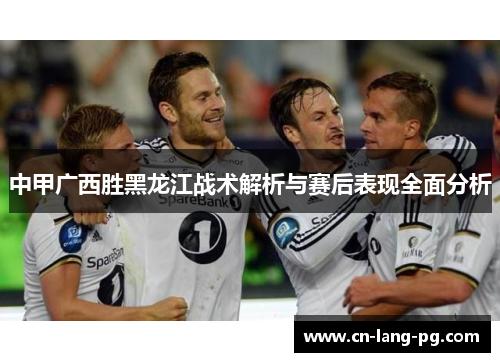 中甲广西胜黑龙江战术解析与赛后表现全面分析