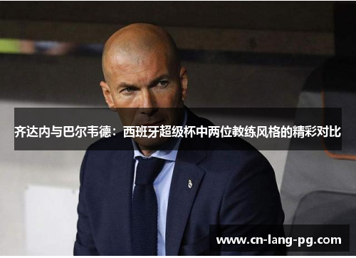 齐达内与巴尔韦德:西班牙超级杯中两位教练风格的精彩对比 齐达内与巴尔韦德:西班牙超级杯中两位教练风格的精彩对比