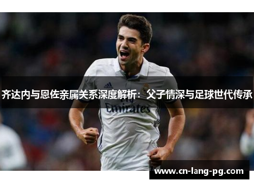 齐达内与恩佐亲属关系深度解析:父子情深与足球世代传承 齐达内与恩佐亲属关系深度解析:父子情深与足球世代传承