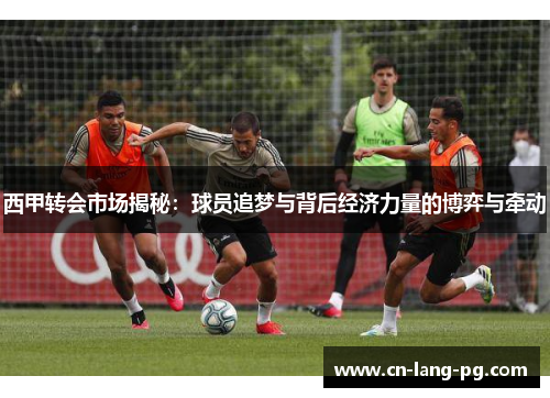 西甲转会市场揭秘:球员追梦与背后经济力量的博弈与牵动 西甲转会市场揭秘:球员追梦与背后经济力量的博弈与牵动