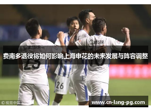 费南多退役将如何影响上海申花的未来发展与阵容调整 费南多退役将如何影响上海申花的未来发展与阵容调整