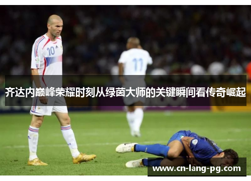 齐达内巅峰荣耀时刻从绿茵大师的关键瞬间看传奇崛起 齐达内巅峰荣耀时刻从绿茵大师的关键瞬间看传奇崛起