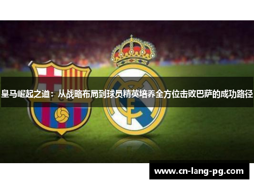 皇马崛起之道:从战略布局到球员精英培养全方位击败巴萨的成功路径 皇马崛起之道:从战略布局到球员精英培养全方位击败巴萨的成功路径