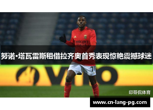 努诺·塔瓦雷斯租借拉齐奥首秀表现惊艳震撼球迷