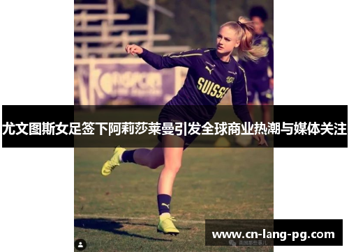 尤文图斯女足签下阿莉莎莱曼引发全球商业热潮与媒体关注 尤文图斯女足签下阿莉莎莱曼引发全球商业热潮与媒体关注