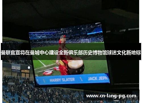 曼联官宣将在曼城中心建设全新俱乐部历史博物馆球迷文化新地标 曼联官宣将在曼城中心建设全新俱乐部历史博物馆球迷文化新地标